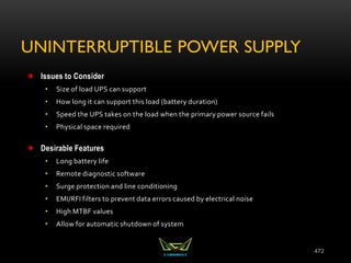 UNINTERRUPTIBLE POWER SUPPLY
Issues to Consider
• Size of load UPS can support
• How long it can support this load (battery duration)
• Speed the UPS takes on the load when the primary power source fails
• Physical space required
Desirable Features
• Long battery life
• Remote diagnostic software
• Surge protection and line conditioning
• EMI/RFI filters to prevent data errors caused by electrical noise
• High MTBF values
• Allow for automatic shutdown of system
472
 
