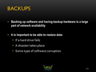 BACKUPS
• Backing up software and having backup hardware is a large
part of network availability
• It is important to be able to restore data:
• If a hard drive fails
• A disaster takes place
• Some type of software corruption
473
 