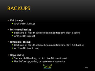 BACKUPS
 Full backup
 Archive Bit is reset
 Incremental backup
 Backs up all files that have been modified since last backup
 Archive Bit is reset
 Differential backup
 Backs up all files that have been modified since last full backup
 Archive Bit is not reset
 Copy backup
 Same as full backup, but Archive Bit is not reset
 Use before upgrades, or system maintenance
474
 