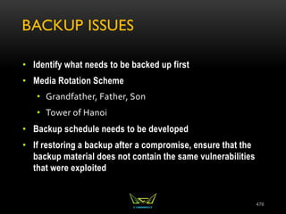 BACKUP ISSUES
• Identify what needs to be backed up first
• Media Rotation Scheme
• Grandfather, Father, Son
• Tower of Hanoi
• Backup schedule needs to be developed
• If restoring a backup after a compromise, ensure that the
backup material does not contain the same vulnerabilities
that were exploited
476
 
