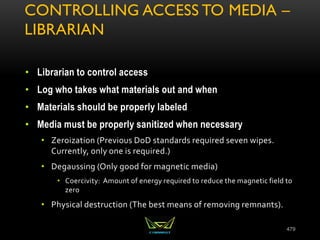 CONTROLLING ACCESS TO MEDIA –
LIBRARIAN
• Librarian to control access
• Log who takes what materials out and when
• Materials should be properly labeled
• Media must be properly sanitized when necessary
• Zeroization (Previous DoD standards required seven wipes.
Currently, only one is required.)
• Degaussing (Only good for magnetic media)
• Coercivity: Amount of energy required to reduce the magnetic field to
zero
• Physical destruction (The best means of removing remnants).
479
 
