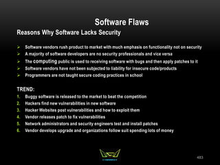 483
Software Flaws
Reasons Why Software Lacks Security
 Software vendors rush product to market with much emphasis on functionality not on security
 A majority of software developers are no security professionals and vice versa
 The computing public is used to receiving software with bugs and then apply patches to it
 Software vendors have not been subjected to liability for insecure code/products
 Programmers are not taught secure coding practices in school
TREND:
1. Buggy software is released to the market to beat the competition
2. Hackers find new vulnerabilities in new software
3. Hacker Websites post vulnerabilities and how to exploit them
4. Vendor releases patch to fix vulnerabilities
5. Network administrators and security engineers test and install patches
6. Vendor develops upgrade and organizations follow suit spending lots of money
 