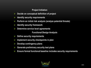 485
Project Initiation
 Decide on conceptual definition of project
 Identify security requirements
 Perform an initial risk analysis (analyze potential threats)
 Identify security framework
 Determine service level agreements
Functional Design Analysis
 Define security requirements
 Implement security checkpoints in plan
 Develop contingency plans
 Generate preliminary security test plans
 Ensure formal functional baseline includes security requirements
 