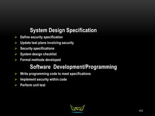 486
System Design Specification
 Define security specification
 Update test plans involving security
 Security specifications
 System design checklist
 Formal methods developed
Software Development/Programming
 Write programming code to meet specifications
 Implement security within code
 Perform unit test
 