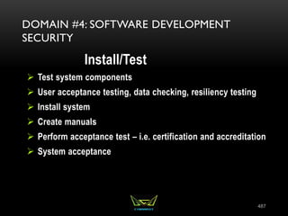 487
DOMAIN #4: SOFTWARE DEVELOPMENT
SECURITY
Install/Test
 Test system components
 User acceptance testing, data checking, resiliency testing
 Install system
 Create manuals
 Perform acceptance test – i.e. certification and accreditation
 System acceptance
 