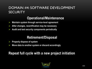 488
DOMAIN #4: SOFTWARE DEVELOPMENT
SECURITY
Operational/Maintenance
 Maintain system through service-level agreement
 After changes, recertification may be necessary
 Audit and test security components periodically
Retirement/Disposal
 Properly dispose of system
 Move data to another system or discard accordingly
Repeat full cycle with a new project initiation
 