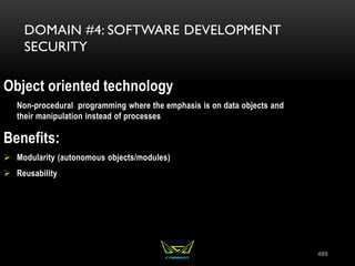 489
DOMAIN #4: SOFTWARE DEVELOPMENT
SECURITY
Object oriented technology
Non-procedural programming where the emphasis is on data objects and
their manipulation instead of processes
Benefits:
 Modularity (autonomous objects/modules)
 Reusability
 