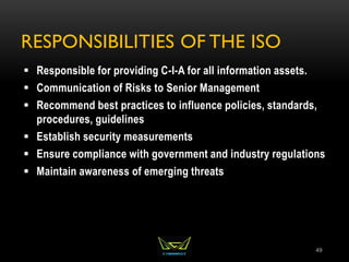 RESPONSIBILITIES OF THE ISO
 Responsible for providing C-I-A for all information assets.
 Communication of Risks to Senior Management
 Recommend best practices to influence policies, standards,
procedures, guidelines
 Establish security measurements
 Ensure compliance with government and industry regulations
 Maintain awareness of emerging threats
49
 