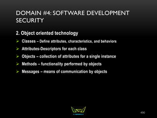 490
DOMAIN #4: SOFTWARE DEVELOPMENT
SECURITY
2. Object oriented technology
 Classes – Define attributes, characteristics, and behaviors
 Attributes-Descriptors for each class
 Objects – collection of attributes for a single instance
 Methods – functionality performed by objects
 Messages – means of communication by objects
 