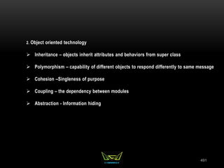 491
2. Object oriented technology
 Inheritance – objects inherit attributes and behaviors from super class
 Polymorphism – capability of different objects to respond differently to same message
 Cohesion –Singleness of purpose
 Coupling – the dependency between modules
 Abstraction - Information hiding
 