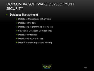 492
DOMAIN #4: SOFTWARE DEVELOPMENT
SECURITY
• Database Management
 Database Management Software
 Database Models
 Database programming Interfaces
 Relational Database Components
 Database Integrity
 Database Security Issues
 Data Warehousing & Data Mining
 