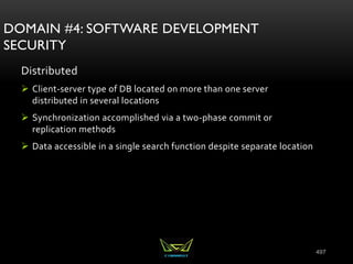 497
DOMAIN #4: SOFTWARE DEVELOPMENT
SECURITY
Distributed
 Client-server type of DB located on more than one server
distributed in several locations
 Synchronization accomplished via a two-phase commit or
replication methods
 Data accessible in a single search function despite separate location
 