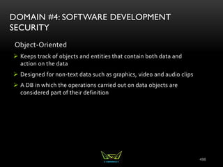 498
DOMAIN #4: SOFTWARE DEVELOPMENT
SECURITY
Object-Oriented
 Keeps track of objects and entities that contain both data and
action on the data
 Designed for non-text data such as graphics, video and audio clips
 A DB in which the operations carried out on data objects are
considered part of their definition
 