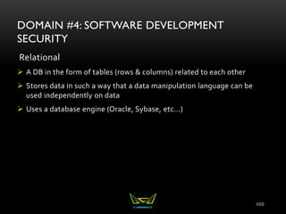 499
DOMAIN #4: SOFTWARE DEVELOPMENT
SECURITY
Relational
 A DB in the form of tables (rows & columns) related to each other
 Stores data in such a way that a data manipulation language can be
used independently on data
 Uses a database engine (Oracle, Sybase, etc...)
 