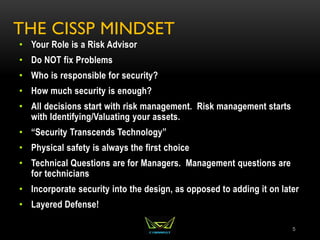 THE CISSP MINDSET
• Your Role is a Risk Advisor
• Do NOT fix Problems
• Who is responsible for security?
• How much security is enough?
• All decisions start with risk management. Risk management starts
with Identifying/Valuating your assets.
• “Security Transcends Technology”
• Physical safety is always the first choice
• Technical Questions are for Managers. Management questions are
for technicians
• Incorporate security into the design, as opposed to adding it on later
• Layered Defense!
5
 