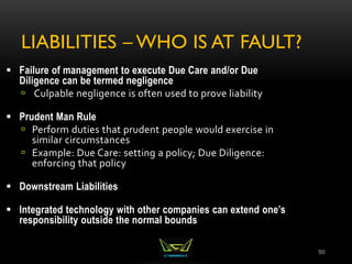 LIABILITIES – WHO IS AT FAULT?
50
 Failure of management to execute Due Care and/or Due
Diligence can be termed negligence
 Culpable negligence is often used to prove liability
 Prudent Man Rule
 Perform duties that prudent people would exercise in
similar circumstances
 Example: Due Care: setting a policy; Due Diligence:
enforcing that policy
 Downstream Liabilities
 Integrated technology with other companies can extend one’s
responsibility outside the normal bounds
 