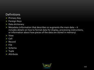 500
Definitions
 Primary Key
 Foreign Keys
 Data dictionary
 Metadata (information that describes or augments the main data – it
includes details on how to format data for display, processing instructions,
or information about how pieces of the data are stored in memory)
 View
 Cell
 Record
 File
 Schema
 Tuple
 Attribute
 