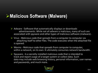 Malicious Software (Malware)
 Adware - Software that automatically displays or downloads
advertisements. While not all adware is malicious, many of such are
associated with spyware and other types of malicious software (malware).
 Virus - Malicious code that spreads from a computer to computer via
attaching itself to other files. The code executes when the attached file
is opened.
 Worms - Malicious code that spreads from computer to computer,
within a network, on its own. It ultimately consumes network bandwidth.
 Spyware - Is a secretly installed malicious code that is intended to
track and report usage of a target system or collect data. Such
data may include web browsing history, personal information, user names
and passwords, and much more.
504
 