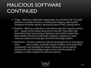 MALICIOUS SOFTWARE
CONTINUED
 Trojan - Malicious code that masquerades as a harmless file. It usually
performs a variety of actions, including key-logging, opening the
computer to further attacks, destroying data or files, among others.
 Rootkits - Malicious code that is intended to take full or partial control
of a system at the lowest level (core or kernel). They often hide
themselves from monitoring or detection and modify system files.
Most rootkit infections install back trapdoors, spyware, or other
malicious codes once they gain control of the target system.
 Backdoors – Usually created by software developers for an emergency
entry into a system. Example may be a hotkey in the event that
a password is not available for access. Obviously can be used by
anyone with such knowledge to gain access into the system. A
trapdoor is rather created via malicious activity.
505
 