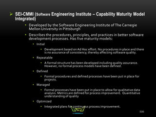  SEI-CMMI (Software Engineering Institute – Capability Maturity Model
Integrated)
• Developed by the Software Engineering Institute of The Carnegie
Mellon University in Pittsburgh
• Describes the procedures, principles, and practices in better software
development processes. Has five maturity models:
• Initial
• Development based on Ad Hoc effort. No procedures in place and there
is no assurance of consistency; thereby affecting software quality.
• Repeatable
• A formal structure has been developed including quality assurance.
However, no formal process models have been defined.
• Defined
• Formal procedures and defined processes have been put in place for
projects.
• Managed
• Formal processes have been put in place to allow for qualitative data
analysis. Metrics are defined for process improvement. Quantitative
understanding of quality
• Optimized
• Integrated plans for continuous process improvement.
506
 