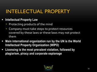 INTELLECTUAL PROPERTY
56
 Intellectual Property Law
 Protecting products of the mind
 Company must take steps to protect resources
covered by these laws or these laws may not protect
them
 Main international organization run by the UN is the World
Intellectual Property Organization (WIPO)
 Licensing is the most prevalent violation, followed by
plagiarism, piracy and corporate espionage
 