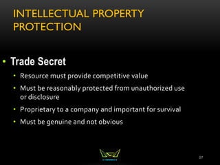 INTELLECTUAL PROPERTY
PROTECTION
57
• Trade Secret
• Resource must provide competitive value
• Must be reasonably protected from unauthorized use
or disclosure
• Proprietary to a company and important for survival
• Must be genuine and not obvious
 