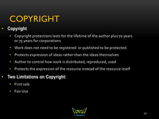 COPYRIGHT
58
• Copyright
• Copyright protections lasts for the lifetime of the author plus 70 years
or 75 years for corporations
• Work does not need to be registered or published to be protected.
• Protects expression of ideas rather than the ideas themselves
• Author to control how work is distributed, reproduced, used
• Protects the expression of the resource instead of the resource itself
• Two Limitations on Copyright:
• First sale
• Fair Use
 