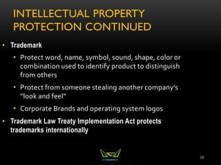 INTELLECTUAL PROPERTY
PROTECTION CONTINUED
59
• Trademark
• Protect word, name, symbol, sound, shape, color or
combination used to identify product to distinguish
from others
• Protect from someone stealing another company’s
“look and feel”
• Corporate Brands and operating system logos
• Trademark Law Treaty Implementation Act protects
trademarks internationally
 