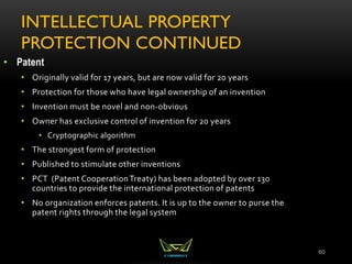 INTELLECTUAL PROPERTY
PROTECTION CONTINUED
60
• Patent
• Originally valid for 17 years, but are now valid for 20 years
• Protection for those who have legal ownership of an invention
• Invention must be novel and non-obvious
• Owner has exclusive control of invention for 20 years
• Cryptographic algorithm
• The strongest form of protection
• Published to stimulate other inventions
• PCT (Patent CooperationTreaty) has been adopted by over 130
countries to provide the international protection of patents
• No organization enforces patents. It is up to the owner to purse the
patent rights through the legal system
 