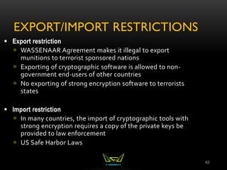 EXPORT/IMPORT RESTRICTIONS
62
 Export restriction
 WASSENAAR Agreement makes it illegal to export
munitions to terrorist sponsored nations
 Exporting of cryptographic software is allowed to non-
government end-users of other countries
 No exporting of strong encryption software to terrorists
states
 Import restriction
 In many countries, the import of cryptographic tools with
strong encryption requires a copy of the private keys be
provided to law enforcement
 US Safe Harbor Laws
 