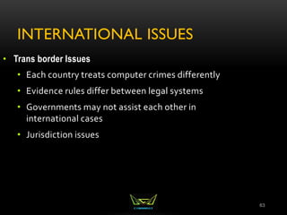 INTERNATIONAL ISSUES
63
• Trans border Issues
• Each country treats computer crimes differently
• Evidence rules differ between legal systems
• Governments may not assist each other in
international cases
• Jurisdiction issues
 