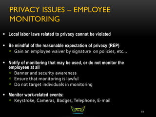 PRIVACY ISSUES – EMPLOYEE
MONITORING
64
 Local labor laws related to privacy cannot be violated
 Be mindful of the reasonable expectation of privacy (REP)
 Gain an employee waiver by signature on policies, etc...
 Notify of monitoring that may be used, or do not monitor the
employees at all
 Banner and security awareness
 Ensure that monitoring is lawful
 Do not target individuals in monitoring
 Monitor work-related events:
 Keystroke, Cameras, Badges, Telephone, E-mail
 