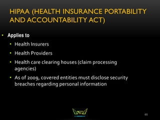 HIPAA (HEALTH INSURANCE PORTABILITY
AND ACCOUNTABILITY ACT)
65
• Applies to
• Health Insurers
• Health Providers
• Health care clearing houses (claim processing
agencies)
• As of 2009, covered entities must disclose security
breaches regarding personal information
 
