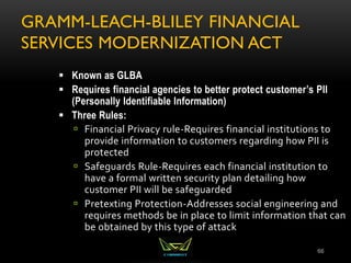 GRAMM-LEACH-BLILEY FINANCIAL
SERVICES MODERNIZATION ACT
66
 Known as GLBA
 Requires financial agencies to better protect customer’s PII
(Personally Identifiable Information)
 Three Rules:
 Financial Privacy rule-Requires financial institutions to
provide information to customers regarding how PII is
protected
 Safeguards Rule-Requires each financial institution to
have a formal written security plan detailing how
customer PII will be safeguarded
 Pretexting Protection-Addresses social engineering and
requires methods be in place to limit information that can
be obtained by this type of attack
 