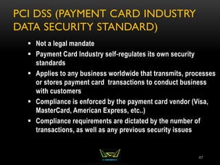 PCI DSS (PAYMENT CARD INDUSTRY
DATA SECURITY STANDARD)
67
 Not a legal mandate
 Payment Card Industry self-regulates its own security
standards
 Applies to any business worldwide that transmits, processes
or stores payment card transactions to conduct business
with customers
 Compliance is enforced by the payment card vendor (Visa,
MasterCard, American Express, etc..)
 Compliance requirements are dictated by the number of
transactions, as well as any previous security issues
 