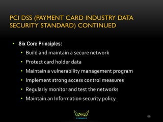 PCI DSS (PAYMENT CARD INDUSTRY DATA
SECURITY STANDARD) CONTINUED
68
• Six Core Principles:
• Build and maintain a secure network
• Protect card holder data
• Maintain a vulnerability management program
• Implement strong access control measures
• Regularly monitor and test the networks
• Maintain an Information security policy
 
