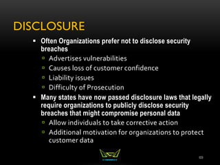 DISCLOSURE
69
 Often Organizations prefer not to disclose security
breaches
 Advertises vulnerabilities
 Causes loss of customer confidence
 Liability issues
 Difficulty of Prosecution
 Many states have now passed disclosure laws that legally
require organizations to publicly disclose security
breaches that might compromise personal data
 Allow individuals to take corrective action
 Additional motivation for organizations to protect
customer data
 