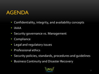 AGENDA
• Confidentiality, integrity, and availability concepts
• IAAA
• Security governance vs. Management
• Compliance
• Legal and regulatory issues
• Professional ethics
• Security policies, standards, procedures and guidelines
• Business Continuity and Disaster Recovery
7
 