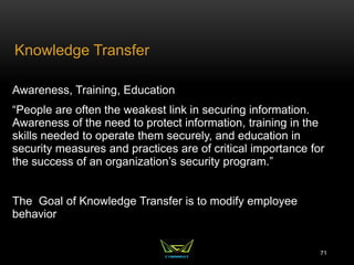 Knowledge Transfer
Awareness, Training, Education
“People are often the weakest link in securing information.
Awareness of the need to protect information, training in the
skills needed to operate them securely, and education in
security measures and practices are of critical importance for
the success of an organization’s security program.”
The Goal of Knowledge Transfer is to modify employee
behavior
71
 