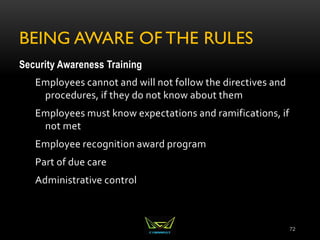 BEING AWARE OF THE RULES
Security Awareness Training
Employees cannot and will not follow the directives and
procedures, if they do not know about them
Employees must know expectations and ramifications, if
not met
Employee recognition award program
Part of due care
Administrative control
72
 