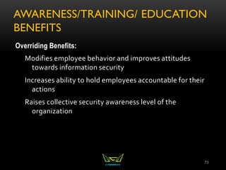 AWARENESS/TRAINING/ EDUCATION
BENEFITS
Overriding Benefits:
Modifies employee behavior and improves attitudes
towards information security
Increases ability to hold employees accountable for their
actions
Raises collective security awareness level of the
organization
73
 