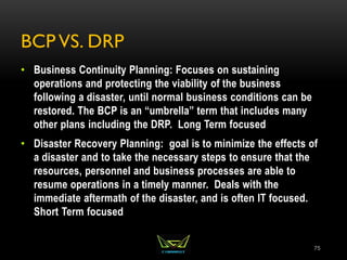 BCP VS. DRP
• Business Continuity Planning: Focuses on sustaining
operations and protecting the viability of the business
following a disaster, until normal business conditions can be
restored. The BCP is an “umbrella” term that includes many
other plans including the DRP. Long Term focused
• Disaster Recovery Planning: goal is to minimize the effects of
a disaster and to take the necessary steps to ensure that the
resources, personnel and business processes are able to
resume operations in a timely manner. Deals with the
immediate aftermath of the disaster, and is often IT focused.
Short Term focused
75
 