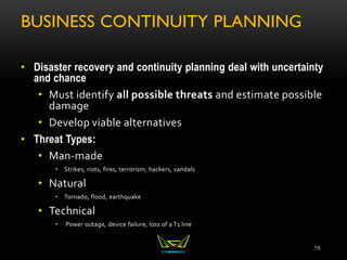 BUSINESS CONTINUITY PLANNING
• Disaster recovery and continuity planning deal with uncertainty
and chance
• Must identify all possible threats and estimate possible
damage
• Develop viable alternatives
• Threat Types:
• Man-made
• Strikes, riots, fires, terrorism, hackers, vandals
• Natural
• Tornado, flood, earthquake
• Technical
• Power outage, device failure, loss of a T1 line
78
 