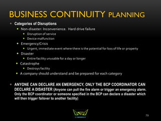 BUSINESS CONTINUITY PLANNING
 Categories of Disruptions
 Non-disaster: Inconvenience. Hard drive failure
 Disruption of service
 Device malfunction
 Emergency/Crisis
 Urgent, immediate event where there is the potential for loss of life or property
 Disaster
 Entire facility unusable for a day or longer
 Catastrophe
 Destroys facility
 A company should understand and be prepared for each category
 ANYONE CAN DECLARE AN EMERGENCY, ONLY THE BCP COORDINATOR CAN
DECLARE A DISASTER (Anyone can pull the fire alarm or trigger an emergency alarm.
Only the BCP coordinator or someone specified in the BCP can declare a disaster which
will then trigger failover to another facility)
79
 