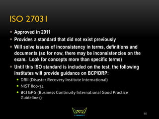 ISO 27031
 Approved in 2011
 Provides a standard that did not exist previously
 Will solve issues of inconsistency in terms, definitions and
documents (so for now, there may be inconsistencies on the
exam. Look for concepts more than specific terms)
 Until this ISO standard is included on the test, the following
institutes will provide guidance on BCP/DRP:
 DRII (Disaster Recovery Institute International)
 NIST 800-34
 BCI GPG (Business Continuity International Good Practice
Guidelines)
80
 