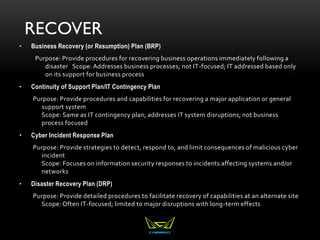 RECOVER
• Business Recovery (or Resumption) Plan (BRP)
Purpose: Provide procedures for recovering business operations immediately following a
disaster Scope: Addresses business processes; not IT-focused; IT addressed based only
on its support for business process
• Continuity of Support Plan/IT Contingency Plan
Purpose: Provide procedures and capabilities for recovering a major application or general
support system
Scope: Same as IT contingency plan; addresses IT system disruptions; not business
process focused
• Cyber Incident Response Plan
Purpose: Provide strategies to detect, respond to, and limit consequences of malicious cyber
incident
Scope: Focuses on information security responses to incidents affecting systems and/or
networks
• Disaster Recovery Plan (DRP)
Purpose: Provide detailed procedures to facilitate recovery of capabilities at an alternate site
Scope: Often IT-focused; limited to major disruptions with long-term effects
 