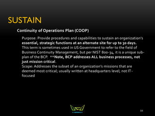 SUSTAIN
Continuity of Operations Plan (COOP)
Purpose: Provide procedures and capabilities to sustain an organization’s
essential, strategic functions at an alternate site for up to 30 days.
This term is sometimes used in US Government to refer to the field of
Business Continuity Management, but per NIST 800-34, it is a unique sub-
plan of the BCP. **Note, BCP addresses ALL business processes, not
just mission critical.
Scope: Addresses the subset of an organization’s missions that are
deemed most critical; usually written at headquarters level; not IT-
focused
84
 