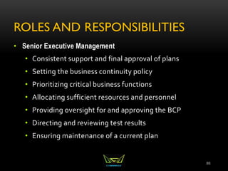 ROLES AND RESPONSIBILITIES
• Senior Executive Management
• Consistent support and final approval of plans
• Setting the business continuity policy
• Prioritizing critical business functions
• Allocating sufficient resources and personnel
• Providing oversight for and approving the BCP
• Directing and reviewing test results
• Ensuring maintenance of a current plan
86
 