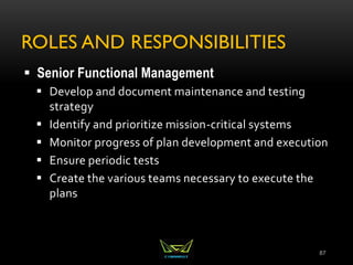 ROLES AND RESPONSIBILITIES
 Senior Functional Management
 Develop and document maintenance and testing
strategy
 Identify and prioritize mission-critical systems
 Monitor progress of plan development and execution
 Ensure periodic tests
 Create the various teams necessary to execute the
plans
87
 
