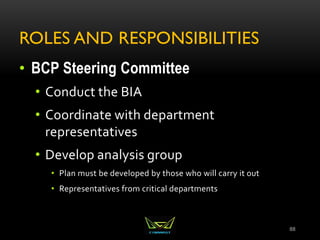 ROLES AND RESPONSIBILITIES
• BCP Steering Committee
• Conduct the BIA
• Coordinate with department
representatives
• Develop analysis group
• Plan must be developed by those who will carry it out
• Representatives from critical departments
88
 